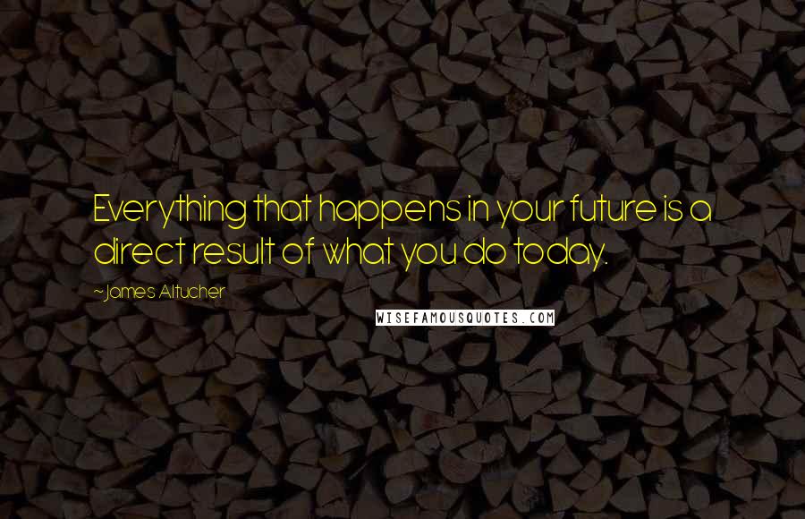 James Altucher Quotes: Everything that happens in your future is a direct result of what you do today.