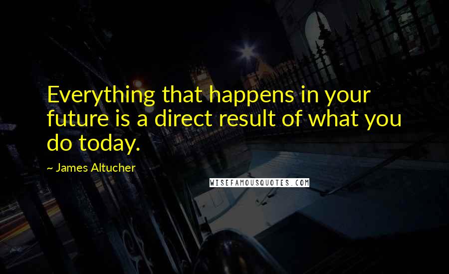 James Altucher Quotes: Everything that happens in your future is a direct result of what you do today.