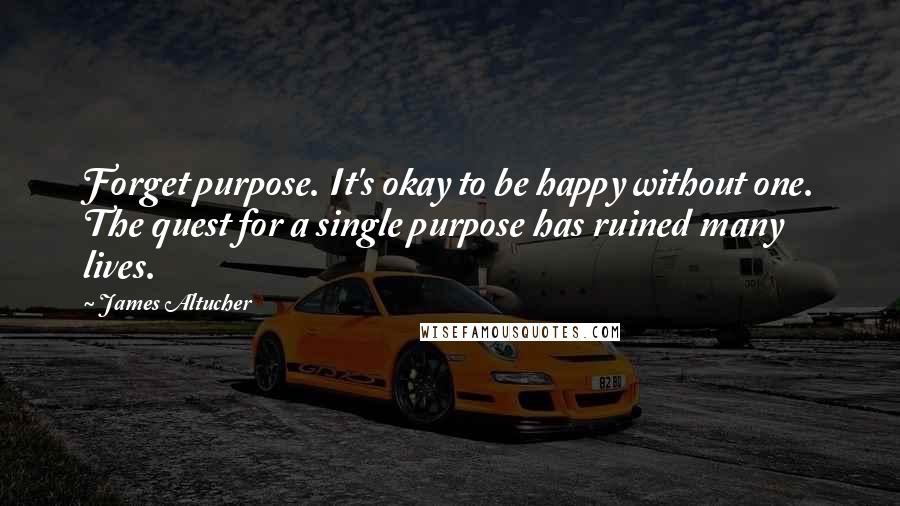 James Altucher Quotes: Forget purpose. It's okay to be happy without one. The quest for a single purpose has ruined many lives.