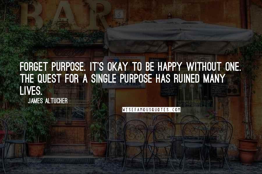 James Altucher Quotes: Forget purpose. It's okay to be happy without one. The quest for a single purpose has ruined many lives.