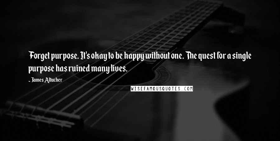 James Altucher Quotes: Forget purpose. It's okay to be happy without one. The quest for a single purpose has ruined many lives.