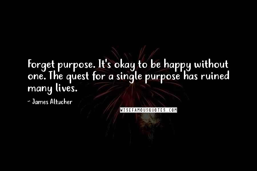 James Altucher Quotes: Forget purpose. It's okay to be happy without one. The quest for a single purpose has ruined many lives.