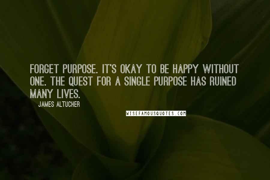 James Altucher Quotes: Forget purpose. It's okay to be happy without one. The quest for a single purpose has ruined many lives.