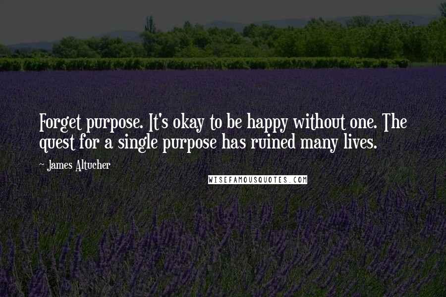 James Altucher Quotes: Forget purpose. It's okay to be happy without one. The quest for a single purpose has ruined many lives.