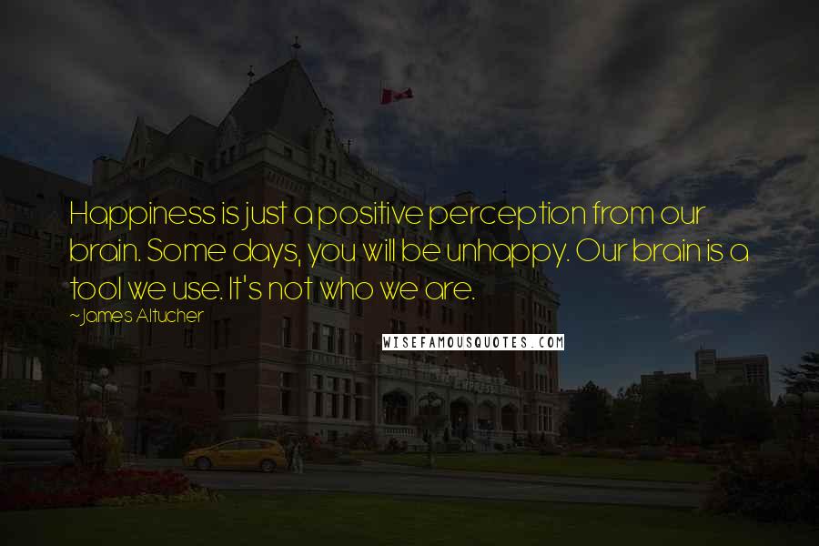 James Altucher Quotes: Happiness is just a positive perception from our brain. Some days, you will be unhappy. Our brain is a tool we use. It's not who we are.