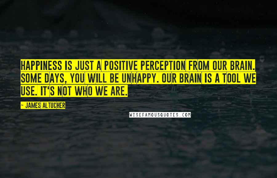 James Altucher Quotes: Happiness is just a positive perception from our brain. Some days, you will be unhappy. Our brain is a tool we use. It's not who we are.
