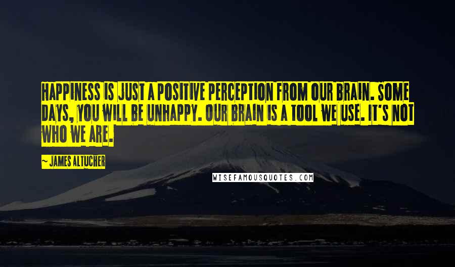 James Altucher Quotes: Happiness is just a positive perception from our brain. Some days, you will be unhappy. Our brain is a tool we use. It's not who we are.