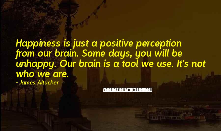 James Altucher Quotes: Happiness is just a positive perception from our brain. Some days, you will be unhappy. Our brain is a tool we use. It's not who we are.