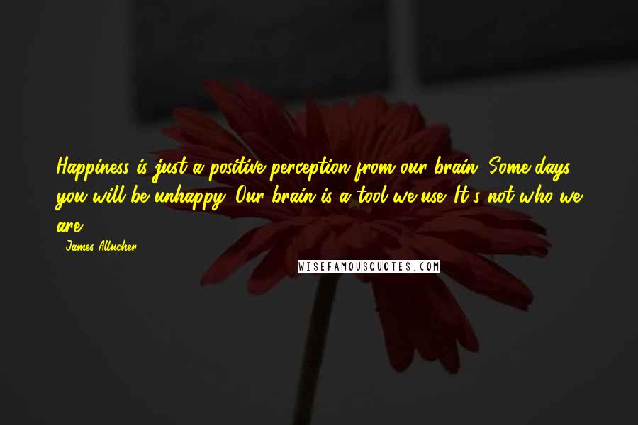 James Altucher Quotes: Happiness is just a positive perception from our brain. Some days, you will be unhappy. Our brain is a tool we use. It's not who we are.