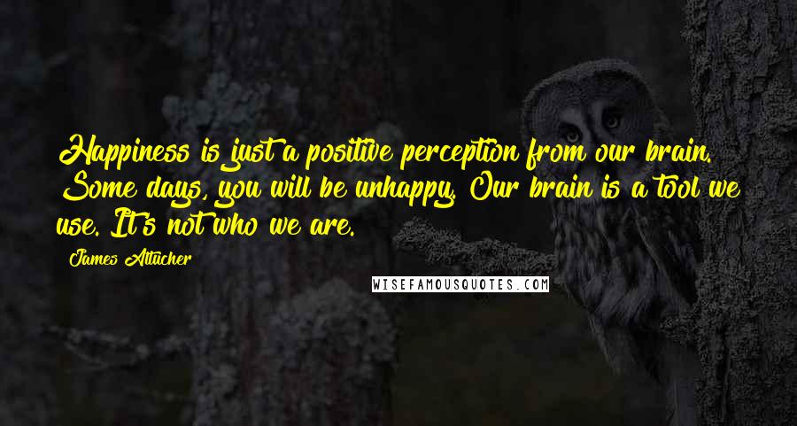 James Altucher Quotes: Happiness is just a positive perception from our brain. Some days, you will be unhappy. Our brain is a tool we use. It's not who we are.