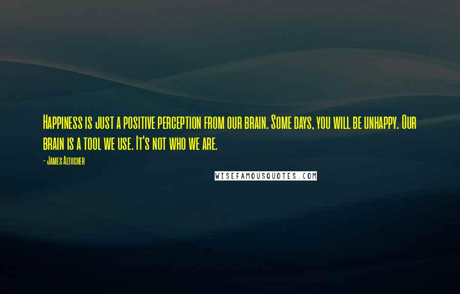 James Altucher Quotes: Happiness is just a positive perception from our brain. Some days, you will be unhappy. Our brain is a tool we use. It's not who we are.