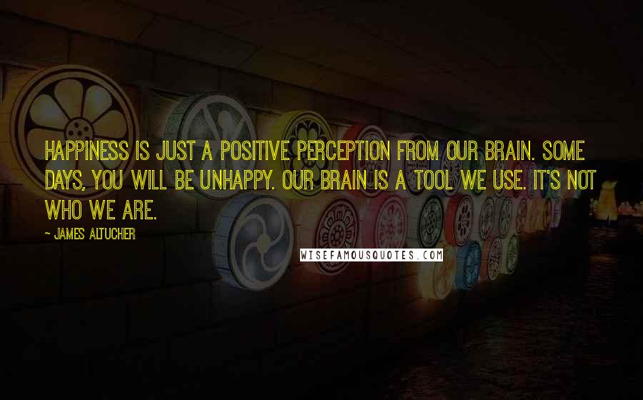 James Altucher Quotes: Happiness is just a positive perception from our brain. Some days, you will be unhappy. Our brain is a tool we use. It's not who we are.