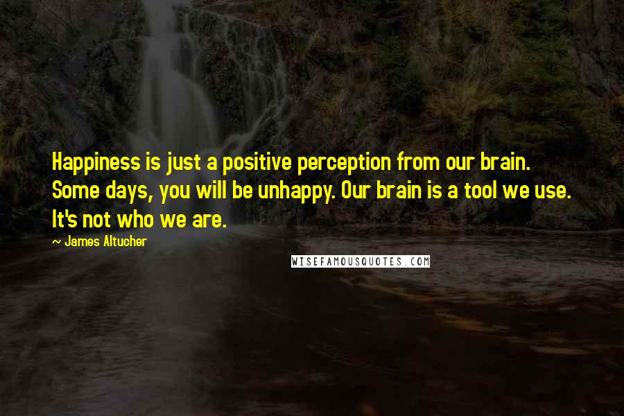 James Altucher Quotes: Happiness is just a positive perception from our brain. Some days, you will be unhappy. Our brain is a tool we use. It's not who we are.