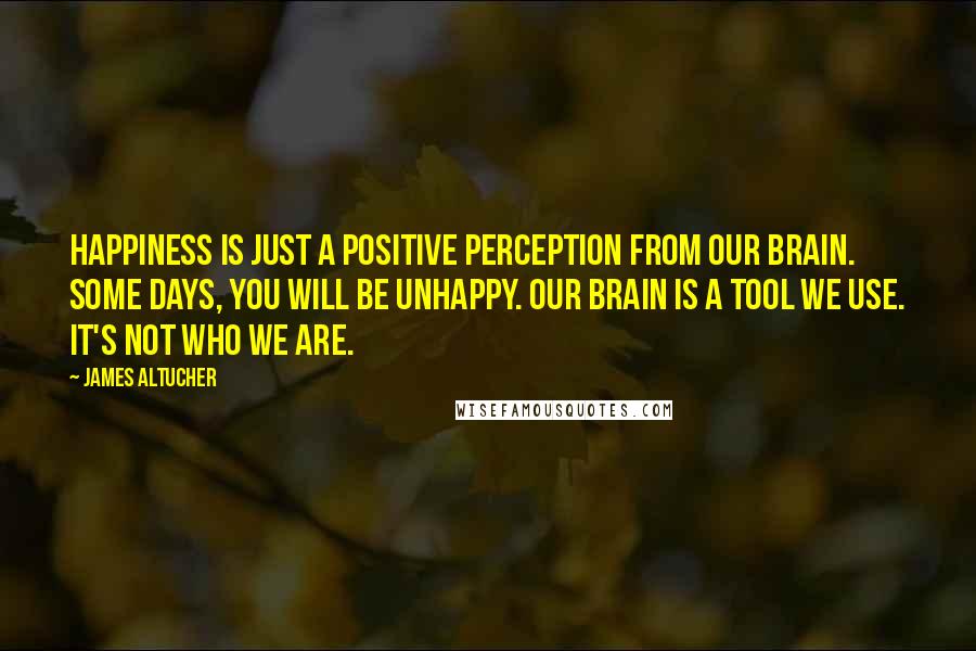 James Altucher Quotes: Happiness is just a positive perception from our brain. Some days, you will be unhappy. Our brain is a tool we use. It's not who we are.