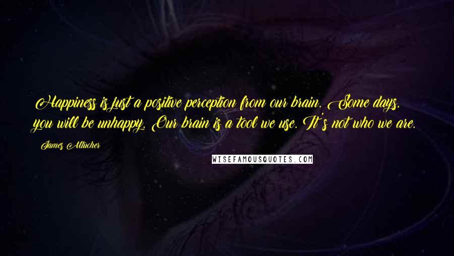 James Altucher Quotes: Happiness is just a positive perception from our brain. Some days, you will be unhappy. Our brain is a tool we use. It's not who we are.