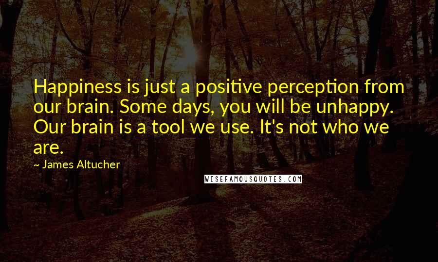 James Altucher Quotes: Happiness is just a positive perception from our brain. Some days, you will be unhappy. Our brain is a tool we use. It's not who we are.