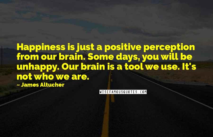 James Altucher Quotes: Happiness is just a positive perception from our brain. Some days, you will be unhappy. Our brain is a tool we use. It's not who we are.