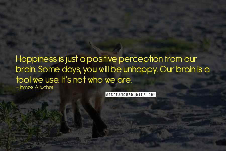 James Altucher Quotes: Happiness is just a positive perception from our brain. Some days, you will be unhappy. Our brain is a tool we use. It's not who we are.