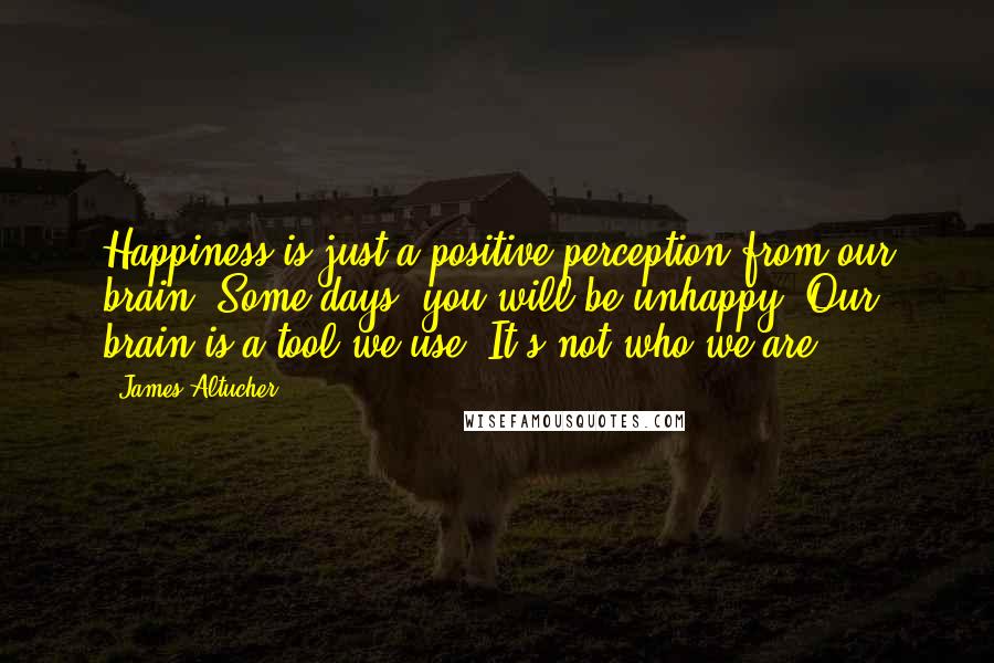 James Altucher Quotes: Happiness is just a positive perception from our brain. Some days, you will be unhappy. Our brain is a tool we use. It's not who we are.