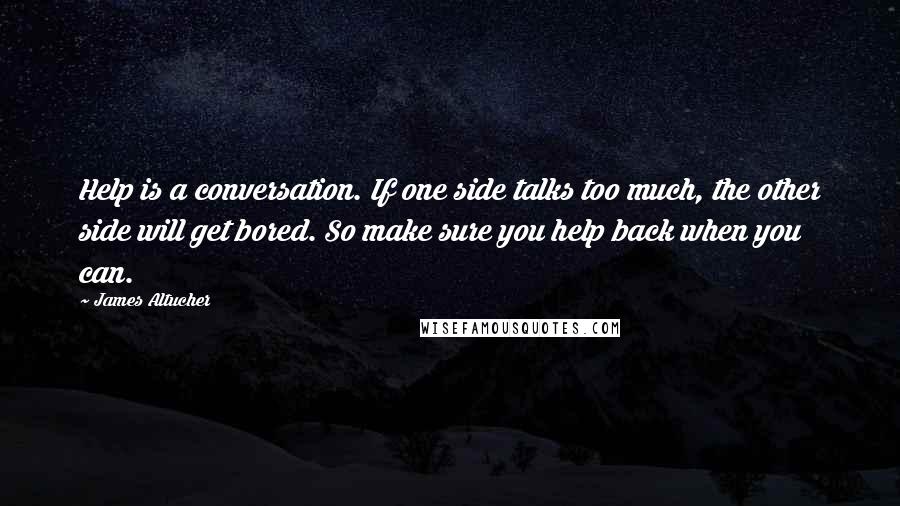 James Altucher Quotes: Help is a conversation. If one side talks too much, the other side will get bored. So make sure you help back when you can.