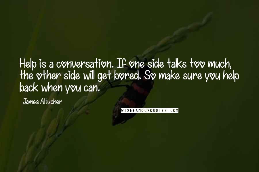 James Altucher Quotes: Help is a conversation. If one side talks too much, the other side will get bored. So make sure you help back when you can.