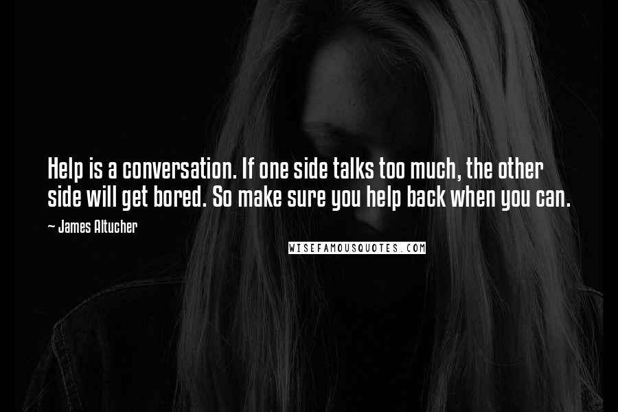 James Altucher Quotes: Help is a conversation. If one side talks too much, the other side will get bored. So make sure you help back when you can.