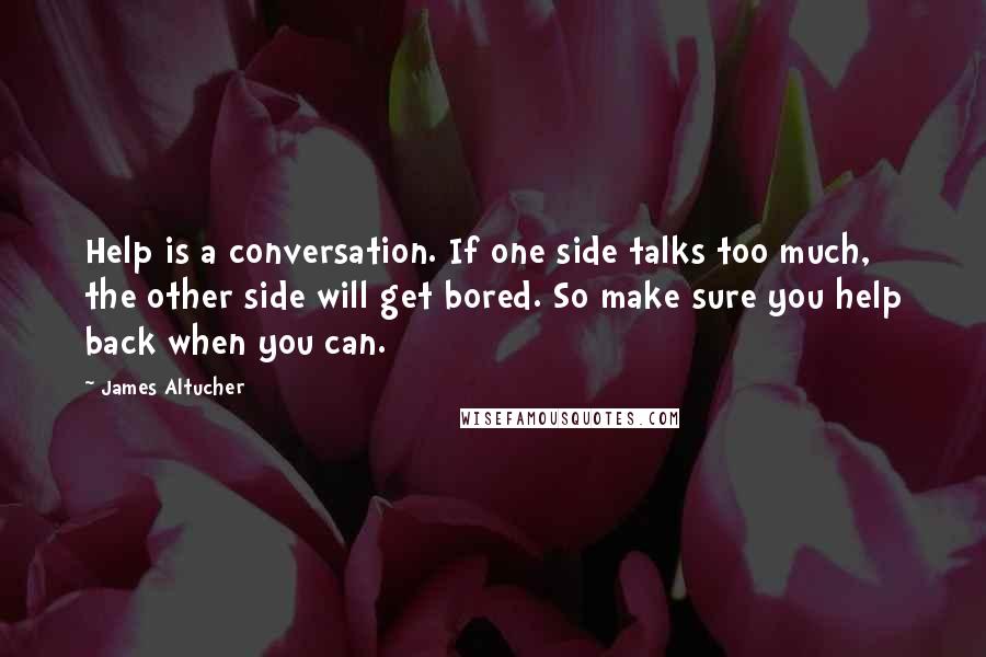 James Altucher Quotes: Help is a conversation. If one side talks too much, the other side will get bored. So make sure you help back when you can.