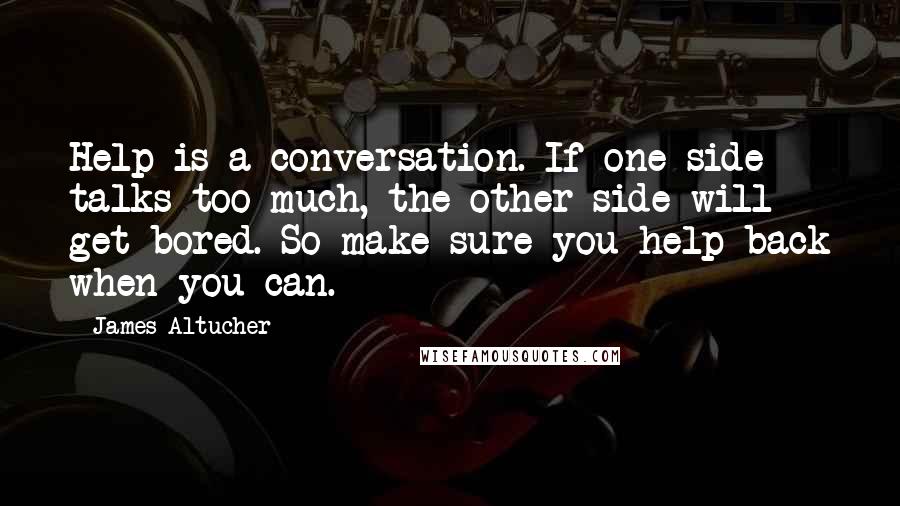 James Altucher Quotes: Help is a conversation. If one side talks too much, the other side will get bored. So make sure you help back when you can.