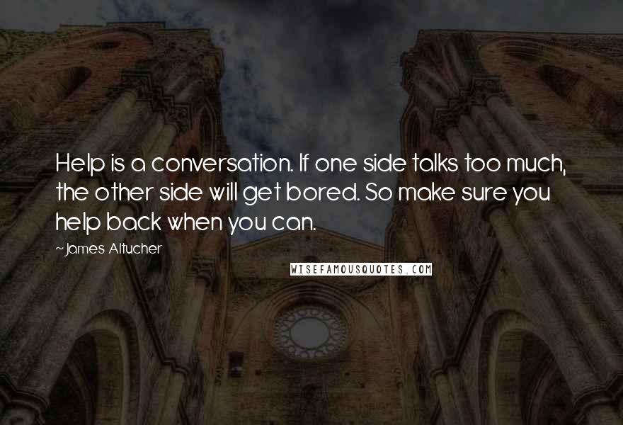 James Altucher Quotes: Help is a conversation. If one side talks too much, the other side will get bored. So make sure you help back when you can.