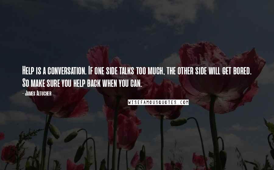 James Altucher Quotes: Help is a conversation. If one side talks too much, the other side will get bored. So make sure you help back when you can.