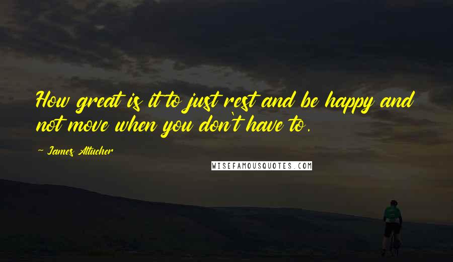 James Altucher Quotes: How great is it to just rest and be happy and not move when you don't have to.