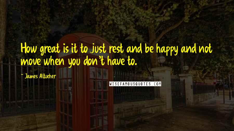 James Altucher Quotes: How great is it to just rest and be happy and not move when you don't have to.