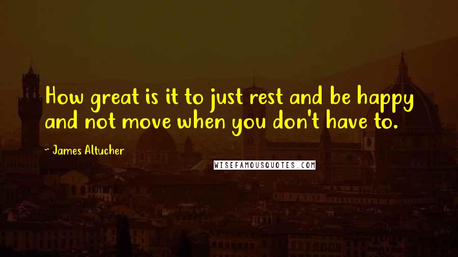 James Altucher Quotes: How great is it to just rest and be happy and not move when you don't have to.