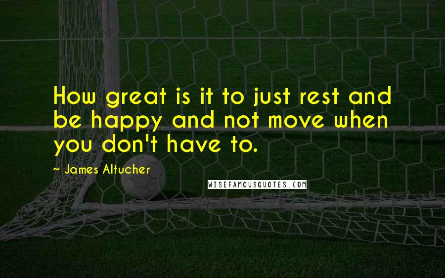 James Altucher Quotes: How great is it to just rest and be happy and not move when you don't have to.