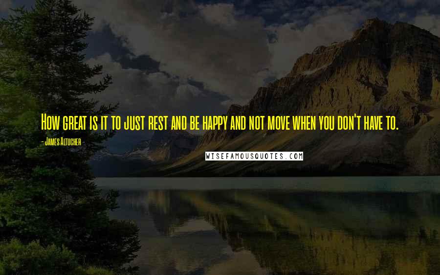 James Altucher Quotes: How great is it to just rest and be happy and not move when you don't have to.