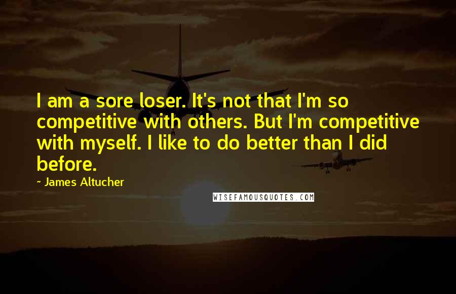 James Altucher Quotes: I am a sore loser. It's not that I'm so competitive with others. But I'm competitive with myself. I like to do better than I did before.