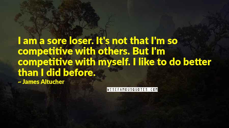 James Altucher Quotes: I am a sore loser. It's not that I'm so competitive with others. But I'm competitive with myself. I like to do better than I did before.