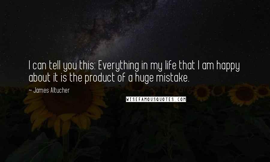 James Altucher Quotes: I can tell you this: Everything in my life that I am happy about it is the product of a huge mistake.