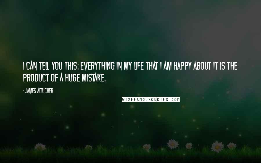 James Altucher Quotes: I can tell you this: Everything in my life that I am happy about it is the product of a huge mistake.