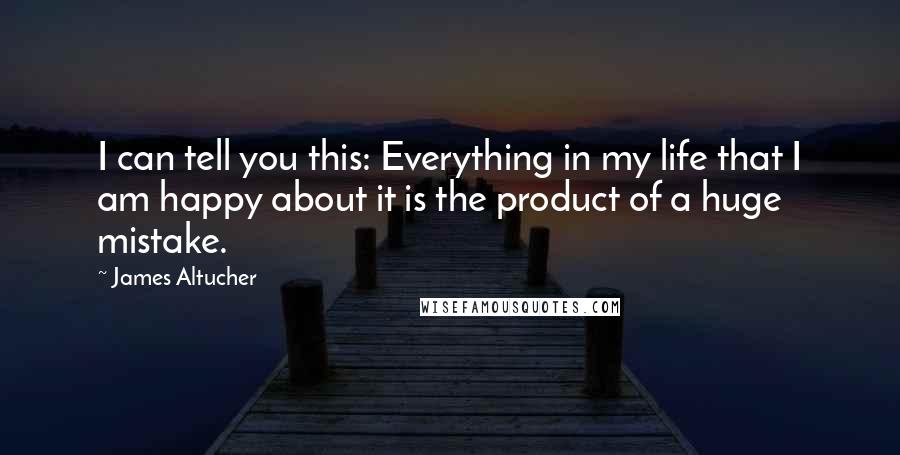 James Altucher Quotes: I can tell you this: Everything in my life that I am happy about it is the product of a huge mistake.