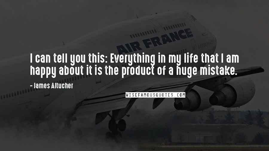 James Altucher Quotes: I can tell you this: Everything in my life that I am happy about it is the product of a huge mistake.