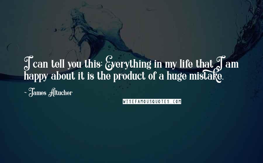 James Altucher Quotes: I can tell you this: Everything in my life that I am happy about it is the product of a huge mistake.