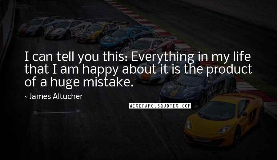 James Altucher Quotes: I can tell you this: Everything in my life that I am happy about it is the product of a huge mistake.