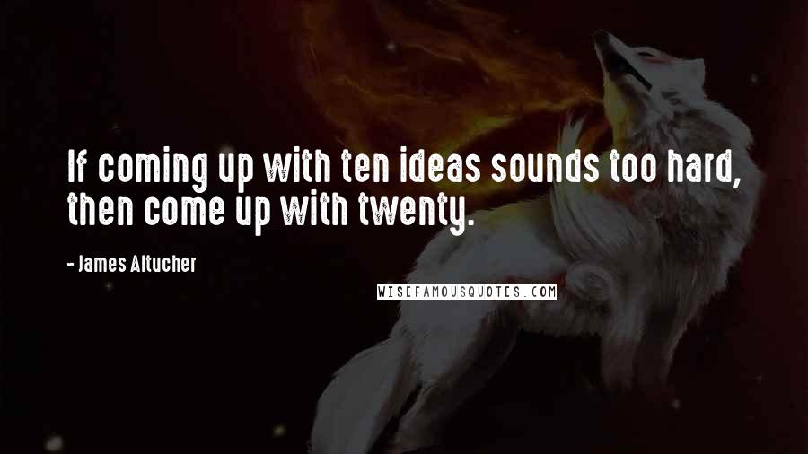 James Altucher Quotes: If coming up with ten ideas sounds too hard, then come up with twenty.