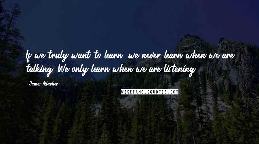 James Altucher Quotes: If we truly want to learn, we never learn when we are talking. We only learn when we are listening.
