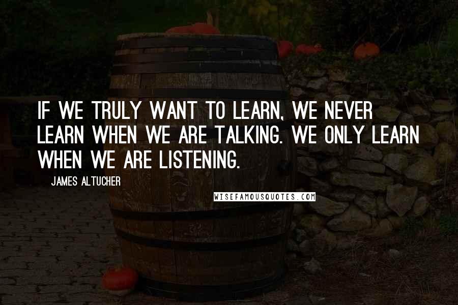 James Altucher Quotes: If we truly want to learn, we never learn when we are talking. We only learn when we are listening.