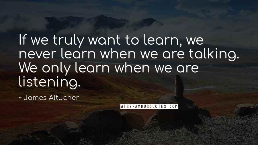 James Altucher Quotes: If we truly want to learn, we never learn when we are talking. We only learn when we are listening.