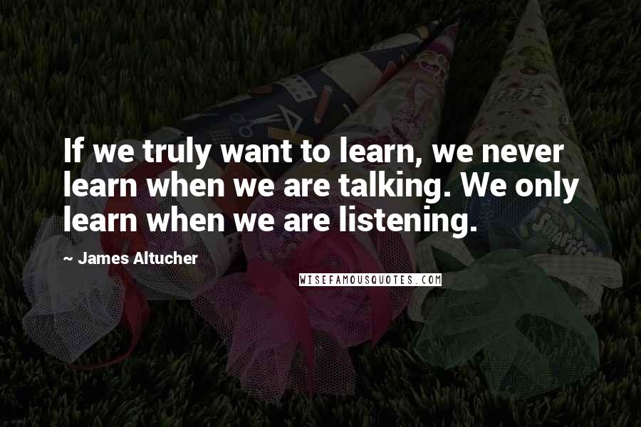 James Altucher Quotes: If we truly want to learn, we never learn when we are talking. We only learn when we are listening.