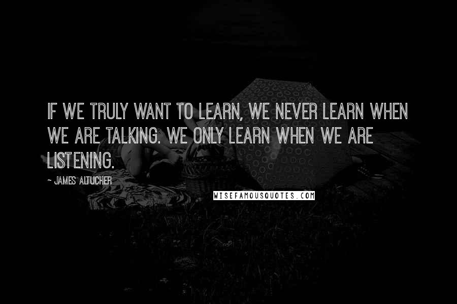 James Altucher Quotes: If we truly want to learn, we never learn when we are talking. We only learn when we are listening.