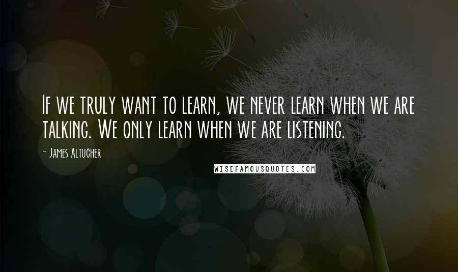 James Altucher Quotes: If we truly want to learn, we never learn when we are talking. We only learn when we are listening.